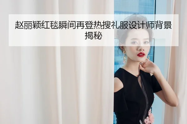 赵丽颖红毯瞬间再登热搜礼服设计师背景揭秘